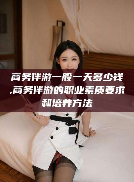 阜新商务伴游一般一天多少钱,商务伴游的职业素质要求和培养方法