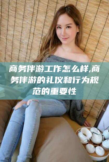 阜新商务伴游工作怎么样,商务伴游的礼仪和行为规范的重要性