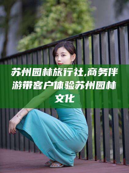阜新苏州园林旅行社,商务伴游带客户体验苏州园林文化