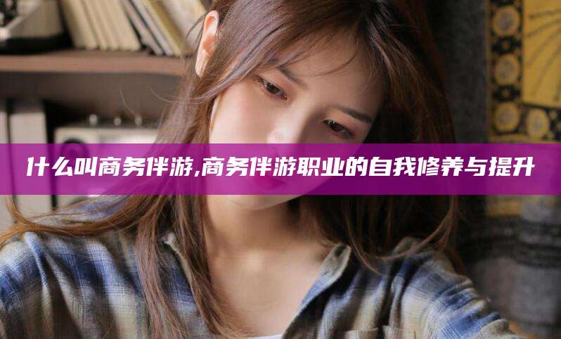 阜新什么叫商务伴游,商务伴游职业的自我修养与提升