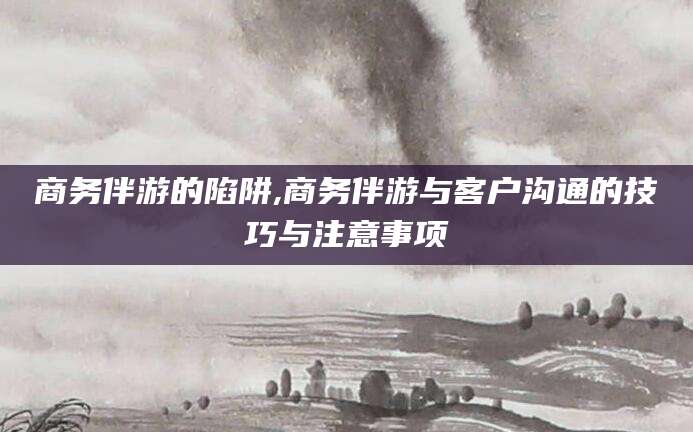 阜新商务伴游的陷阱,商务伴游与客户沟通的技巧与注意事项