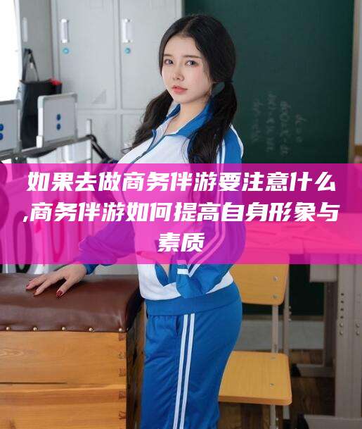 阜新如果去做商务伴游要注意什么,商务伴游如何提高自身形象与素质