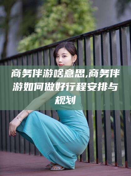 阜新商务伴游啥意思,商务伴游如何做好行程安排与规划