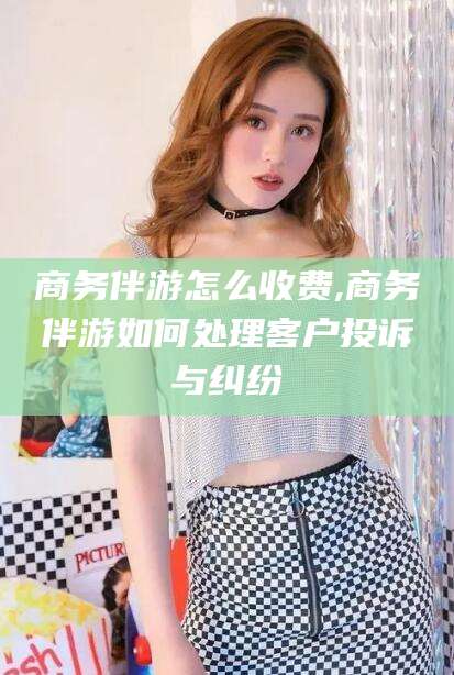 阜新商务伴游怎么收费,商务伴游如何处理客户投诉与纠纷