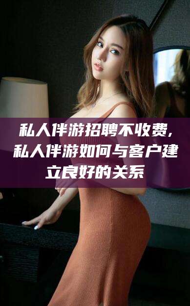 阜新私人伴游招聘不收费,私人伴游如何与客户建立良好的关系