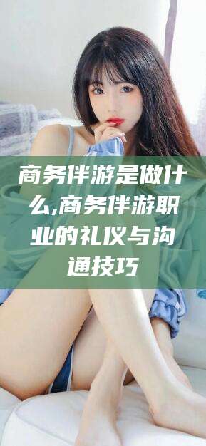 阜新商务伴游是做什么,商务伴游职业的礼仪与沟通技巧