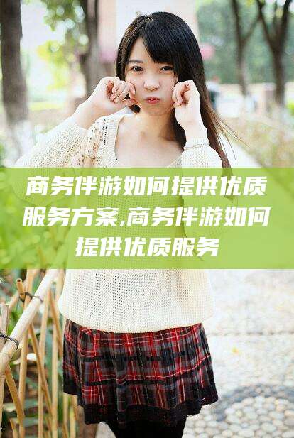 阜新商务伴游如何提供优质服务方案,商务伴游如何提供优质服务
