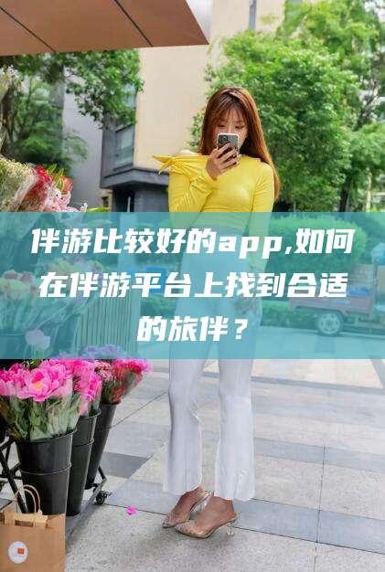 阜新伴游比较好的app,如何在伴游平台上找到合适的旅伴？