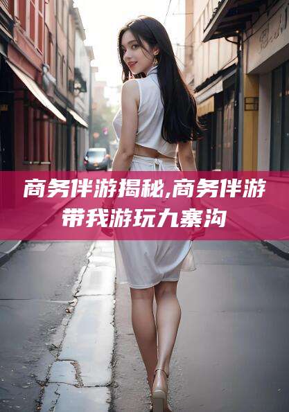 阜新商务伴游揭秘,商务伴游带我游玩九寨沟