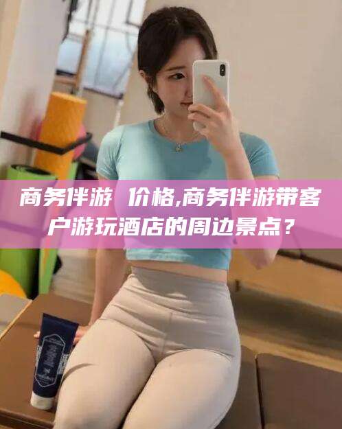 阜新商务伴游 价格,商务伴游带客户游玩酒店的周边景点？