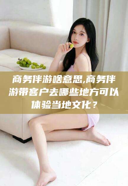 阜新商务伴游啥意思,商务伴游带客户去哪些地方可以体验当地文化？