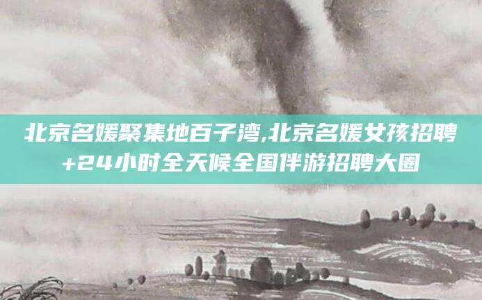阜新北京名媛聚集地百子湾,北京名媛女孩招聘+24小时全天候全国伴游招聘大圈