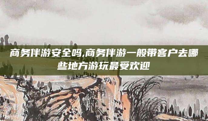 阜新商务伴游安全吗,商务伴游一般带客户去哪些地方游玩最受欢迎