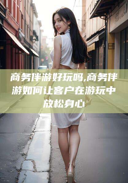 阜新商务伴游好玩吗,商务伴游如何让客户在游玩中放松身心