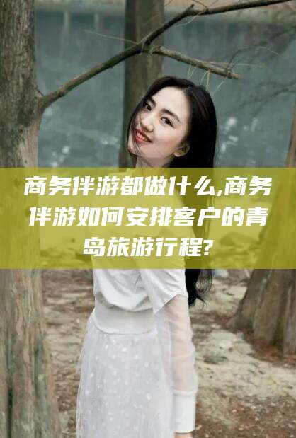 阜新商务伴游都做什么,商务伴游如何安排客户的青岛旅游行程?