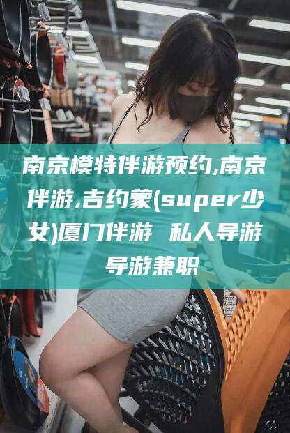 阜新南京模特伴游预约,南京伴游,吉约蒙(super少女)厦门伴游 私人导游 导游兼职