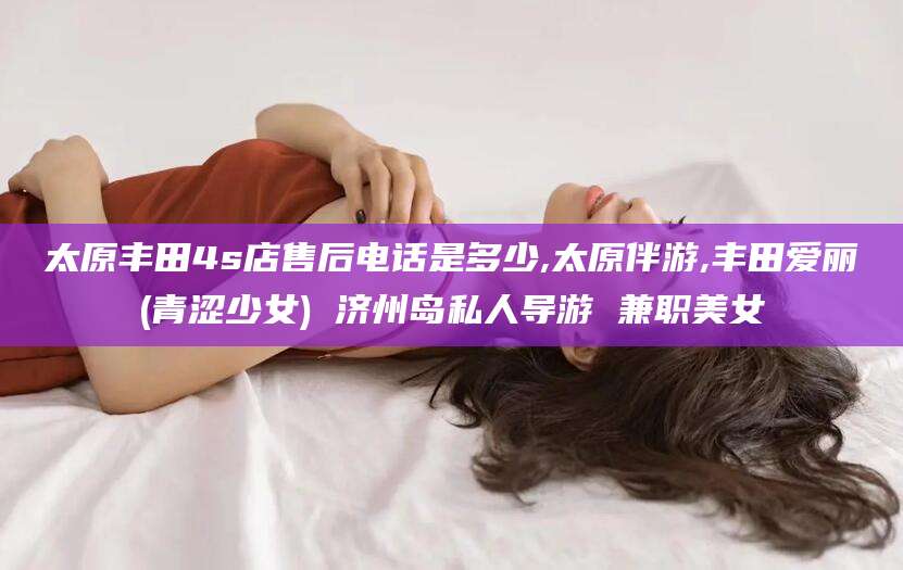 阜新太原丰田4s店售后电话是多少,太原伴游,丰田爱丽(青涩少女) 济州岛私人导游 兼职美女