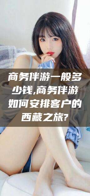 阜新商务伴游一般多少钱,商务伴游如何安排客户的西藏之旅?