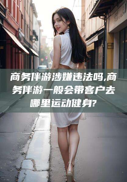 阜新商务伴游涉嫌违法吗,商务伴游一般会带客户去哪里运动健身?