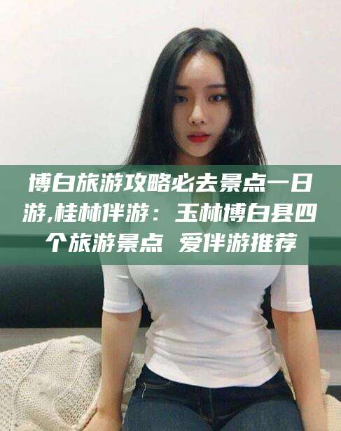 阜新博白旅游攻略必去景点一日游,桂林伴游：玉林博白县四个旅游景点 爱伴游推荐