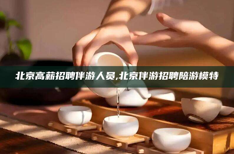 阜新北京高薪招聘伴游人员,北京伴游招聘陪游模特