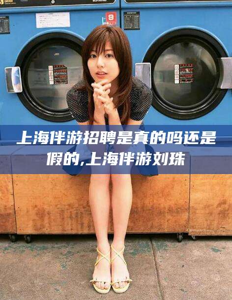 阜新上海伴游招聘是真的吗还是假的,上海伴游刘珠