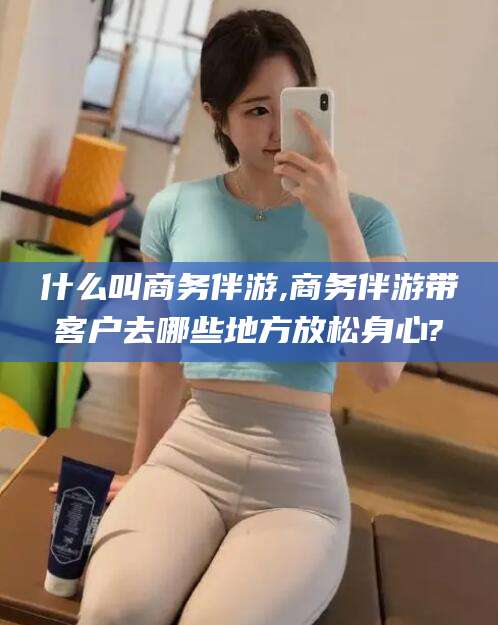 阜新什么叫商务伴游,商务伴游带客户去哪些地方放松身心?