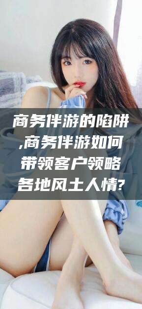 阜新商务伴游的陷阱,商务伴游如何带领客户领略各地风土人情?