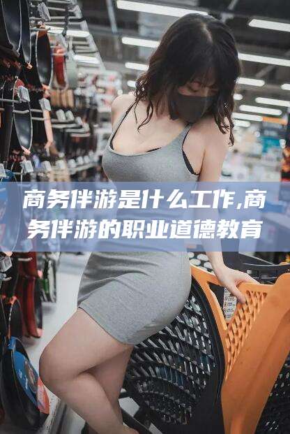 阜新商务伴游是什么工作,商务伴游的职业道德教育