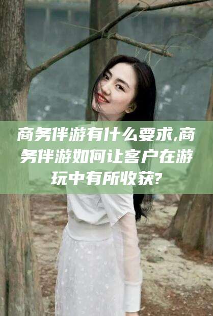 阜新商务伴游有什么要求,商务伴游如何让客户在游玩中有所收获?
