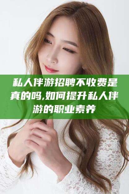 阜新私人伴游招聘不收费是真的吗,如何提升私人伴游的职业素养