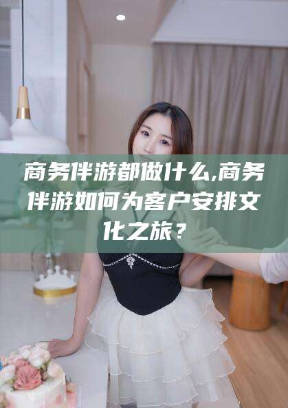 阜新商务伴游都做什么,商务伴游如何为客户安排文化之旅？