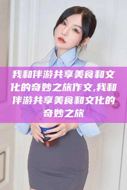 阜新我和伴游共享美食和文化的奇妙之旅作文,我和伴游共享美食和文化的奇妙之旅
