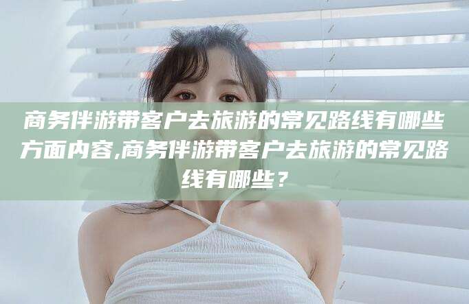 阜新商务伴游带客户去旅游的常见路线有哪些方面内容,商务伴游带客户去旅游的常见路线有哪些？
