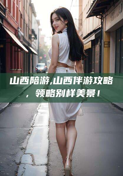 阜新山西陪游,山西伴游攻略，领略别样美景！