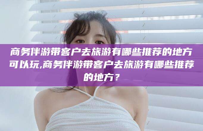 阜新商务伴游带客户去旅游有哪些推荐的地方可以玩,商务伴游带客户去旅游有哪些推荐的地方？