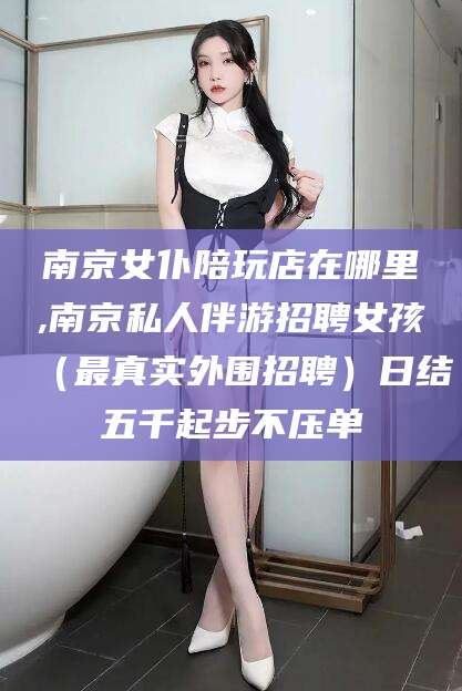 阜新南京女仆陪玩店在哪里,南京私人伴游招聘女孩（最真实外围招聘）日结五千起步不压单