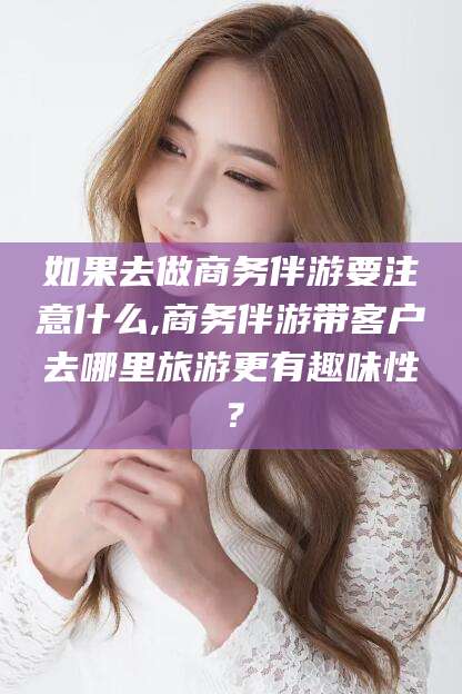 阜新如果去做商务伴游要注意什么,商务伴游带客户去哪里旅游更有趣味性？