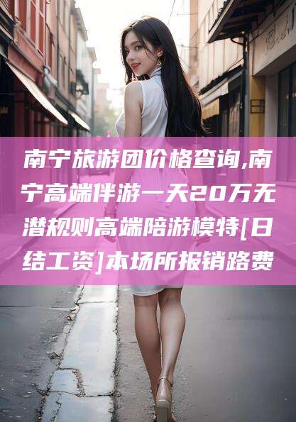 阜新南宁旅游团价格查询,南宁高端伴游一天20万无潜规则高端陪游模特[日结工资]本场所报销路费