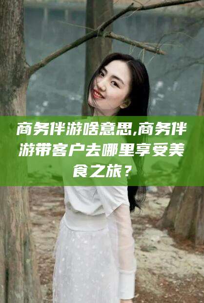 阜新商务伴游啥意思,商务伴游带客户去哪里享受美食之旅？