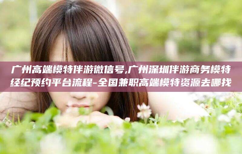 阜新广州高端模特伴游微信号,广州深圳伴游商务模特经纪预约平台流程-全国兼职高端模特资源去哪找