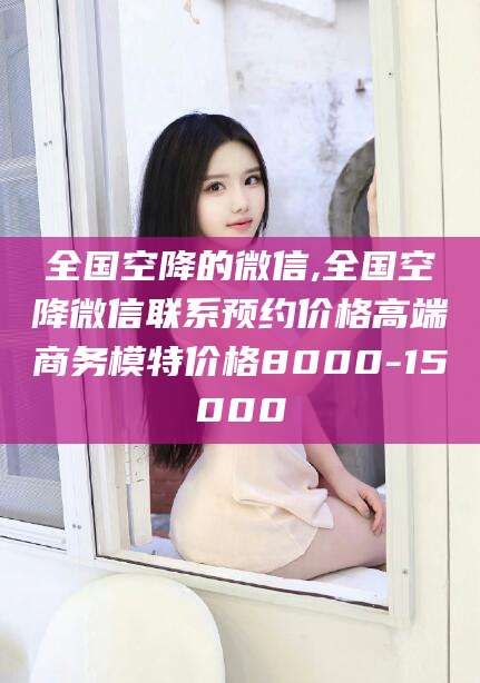 阜新全国空降的微信,全国空降微信联系预约价格高端商务模特价格8000-15000