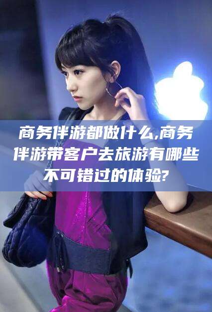 阜新商务伴游都做什么,商务伴游带客户去旅游有哪些不可错过的体验?