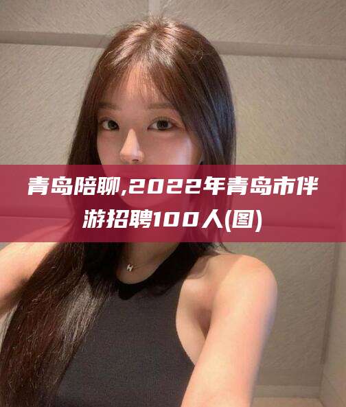 阜新青岛陪聊,2022年青岛市伴游招聘100人(图)