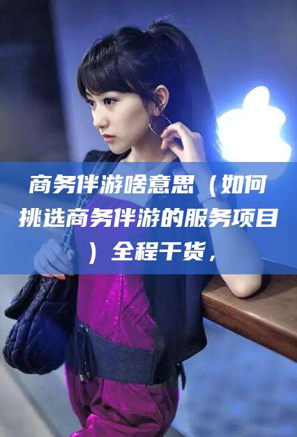 阜新商务伴游啥意思（如何挑选商务伴游的服务项目）全程干货，