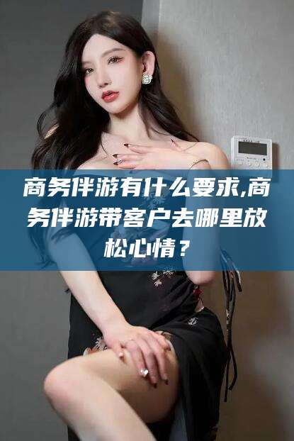 阜新商务伴游有什么要求,商务伴游带客户去哪里放松心情？