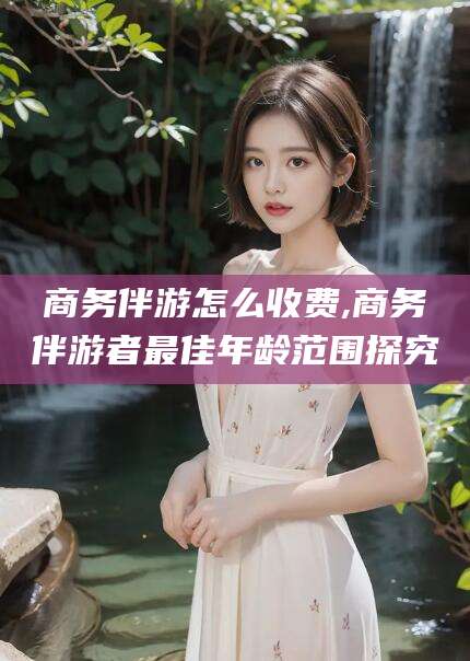 阜新商务伴游怎么收费,商务伴游者最佳年龄范围探究