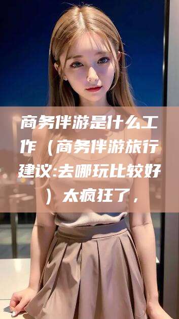阜新商务伴游是什么工作（商务伴游旅行建议:去哪玩比较好）太疯狂了，