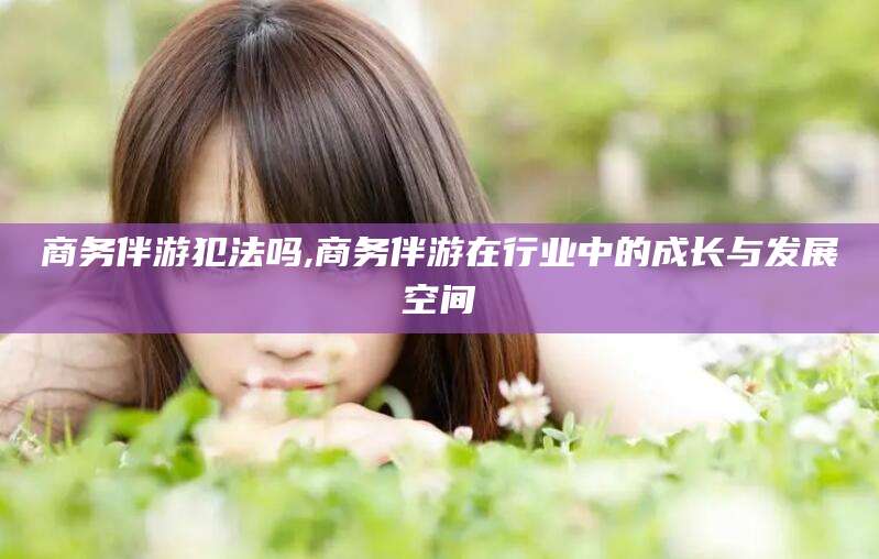 阜新商务伴游犯法吗,商务伴游在行业中的成长与发展空间