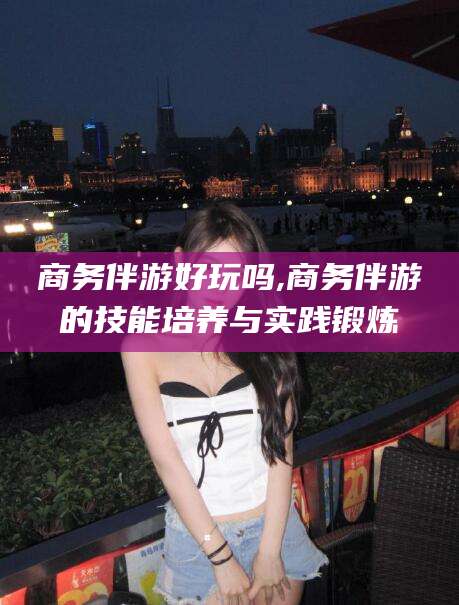 阜新商务伴游好玩吗,商务伴游的技能培养与实践锻炼